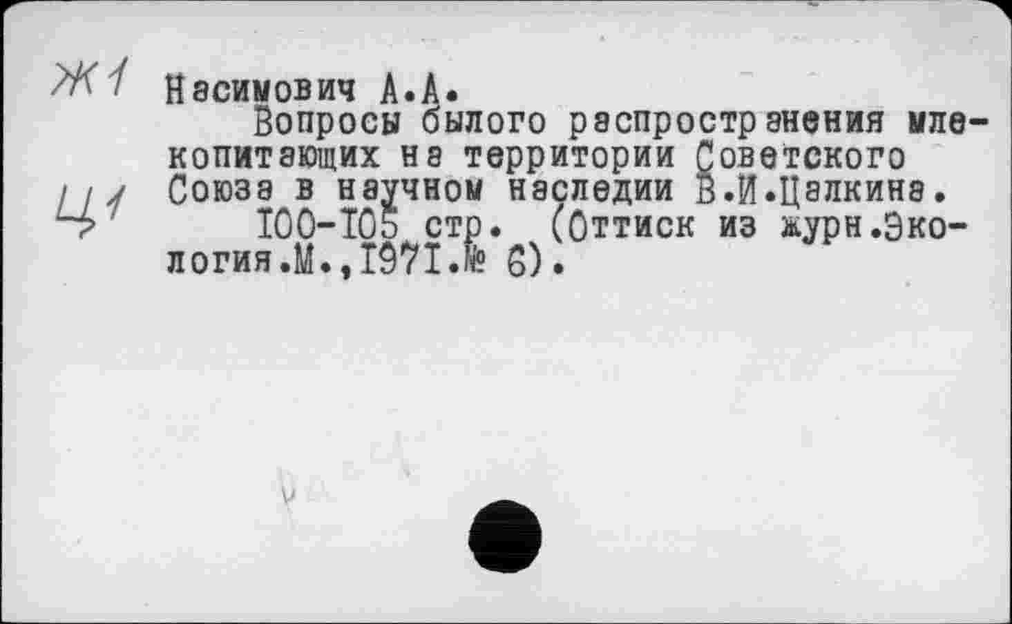 ﻿Касимович А.А.
Вопросы былого распространения млекопитающих на территории Советского Союза в научном наследии в.И.Цалкина.
100-IÖ5 стр. (Оттиск из журн.Экология.^.,1971.6 0).
V